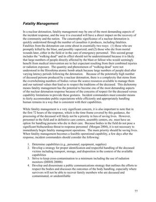 Fatality Management

In a nuclear detonation, fatality management may be one of the most demanding aspects of
the incident response, and the way it is executed will have a direct impact on the recovery of
the community and the nation. The catastrophic significance of a nuclear detonation is
quickly understood through the number of casualties it produces, including fatalities.
Fatalities from the detonation can come about in essentially two ways: (1) those who are
promptly killed by the blast, and possibly vaporized; and (2) those who die from mortal
wounds later, either in the field or in the care of emergency personnel. This second group
includes the “walking dead” and its effect should not be underestimated because it is likely
that large numbers of people directly affected by the blast or fallout who would seemingly
benefit from medical intervention are in fact expectant resulting from their combined injuries
or radiation exposure. The quantity and phenomenon of “walking-dead” were not
understood in the Hiroshima atomic bomb attack because large numbers of people died after
varying latency periods following the detonation. Because of the potentially high number
of deceased persons produced by a nuclear detonation, there is a complexity that stems from
the overwhelming numbers of bodies versus the scarce resources available to manage them
and our national values that lead us to respect the traditions of the deceased. This dichotomy
means fatality management has the potential to become one of the most demanding aspects
of the nuclear detonation response because of the concerns of respect for the deceased versus
capability limitations to provide these gestures. Incident commanders must consider means
to fairly accommodate public expectations while efficiently and appropriately handling
human remains in a way that is consistent with their capabilities.

While fatality management is a very significant concern, it is also important to note that in
the first 72 hours of the response, which is the time frame covered by this guidance, the
processing of the deceased will likely not be a priority in lieu of saving lives. However,
personnel in the field and in definitive care centers, assembly centers, etc. must have an
option for handling persons who die in their care. Because bodies in the field do not pose a
significant biohazardous threat to response personnel (Morgan 2004), it is not necessary to
immediately begin fatality management operations. The main priority should be saving lives.
When fatality management becomes a feasible operational capability, a few days after the
response, incident commanders should consider the following:

   1. Determine capabilities (e.g., personnel, equipment, supplies)
   2. Develop a strategy for proper identification and respectful handling of the deceased
      victims including transport, storage, and disposition in the context of the available
      capabilities
   3. Strive to keep cross-contamination to a minimum including the use of radiation
      monitors (DHHS 2008b)
   4. Develop and disseminate a public communications strategy that outlines the efforts to
      respect the bodies and discusses the outcomes of the body handling, especially where
      survivors will not be able to recover family members who are deceased and
      contaminated, or unidentifiable



                                                                                            77
 