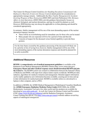 The Centers for Disease Control Guidelines for Handling Decedents Contaminated with
Radioactive Materials (Centers for Disease Control) details points for consideration to
appropriately manage remains. Additionally the Mass Fatality Management for Incidents
Involving Weapons of Mass Destruction (DOD 2005) and Joint Publication 4-06, Mortuary
Affairs in Joint Operations, (DOD 2006), provide guidance that primarily focuses on
chemical, biological, and nuclear detonations, and may be useful for planners as well.
However, DOD doctrine may not always be applicable to civilian planning and should be
considered appropriately.

In summary, fatality management will be one of the most demanding aspects of the nuclear
detonation response, because:
    • There will be an overwhelming need for immediate care for those who can be treated
    • Many people who are expectant will live for a period of time and then die
    • Concerns of respect for the deceased versus limited capability to provide these
       gestures

 For the time frame covered by this guidance processing of the deceased will likely not
 be a priority in lieu of saving lives; however, fatality management will be one of the
 most demanding aspects of the nuclear detonation response and should be planned for
 as early as possible.



Additional Resources

REMM: A comprehensive set of medical management guidelines is available at the
Radiation Event Medical Management (REMM) website (http://www.remm.nlm.gov).
Emergency Room and other medical response assets should download REMM and join
the Listserve. The REMM system was created in collaboration between the National Library
of Medicine and DHHS, with input from subject matter experts worldwide. REMM provides
radiation, algorithms for medical evaluation and management. Detailed support information
can be readily updated as new information becomes available, assuring just-in-time and up-
to-date information for medical personnel. REMM is available online as a download to a
laptop or other computer, and as a PDA.

In addition to REMM, the AFRRI Medical Management of Radiological Casualties Handbook,
the AFRRI Emergency Radiation Medicine Pocket Guide (DOD 2008), the AFRRI
Biodosimetry Assessment Tool and a few other useful and free products are available for
download at www.afrri.usuhs.mil. As well, the Centers for Disease Control and Prevention
(CDC) (http://www.bt.cdc.gov/radiation) and the Radiation Emergency Assistance
Center/Training Site (REAC/TS) (http://orise.orau.gov/reacts) websites address several key
aspects of radiological emergencies.




                                                                                          78
 