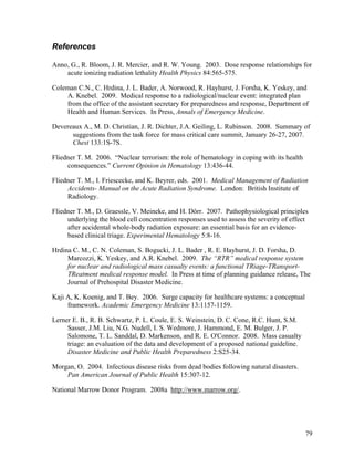 References

Anno, G., R. Bloom, J. R. Mercier, and R. W. Young. 2003. Dose response relationships for
    acute ionizing radiation lethality Health Physics 84:565-575.

Coleman C.N., C. Hrdina, J. L. Bader, A. Norwood, R. Hayhurst, J. Forsha, K. Yeskey, and
    A. Knebel. 2009. Medical response to a radiological/nuclear event: integrated plan
    from the office of the assistant secretary for preparedness and response, Department of
    Health and Human Services. In Press, Annals of Emergency Medicine.

Devereaux A., M. D. Christian, J. R. Dichter, J.A. Geiling, L. Rubinson. 2008. Summary of
      suggestions from the task force for mass critical care summit, January 26-27, 2007.
      Chest 133:1S-7S.

Fliedner T. M. 2006. “Nuclear terrorism: the role of hematology in coping with its health
     consequences.” Current Opinion in Hematology 13:436-44.

Fliedner T. M., I. Friescecke, and K. Beyrer, eds. 2001. Medical Management of Radiation
     Accidents- Manual on the Acute Radiation Syndrome. London: British Institute of
     Radiology.

Fliedner T. M., D. Graessle, V. Meineke, and H. Dörr. 2007. Pathophysiological principles
     underlying the blood cell concentration responses used to assess the severity of effect
     after accidental whole-body radiation exposure: an essential basis for an evidence-
     based clinical triage. Experimental Hematology 5:8-16.

Hrdina C. M., C. N. Coleman, S. Bogucki, J. L. Bader , R. E. Hayhurst, J. D. Forsha, D.
     Marcozzi, K. Yeskey, and A.R. Knebel. 2009. The “RTR” medical response system
     for nuclear and radiological mass casualty events: a functional TRiage-TRansport-
     TReatment medical response model. In Press at time of planning guidance release, The
     Journal of Prehospital Disaster Medicine.

Kaji A, K. Koenig, and T. Bey. 2006. Surge capacity for healthcare systems: a conceptual
     framework. Academic Emergency Medicine 13:1157-1159.

Lerner E. B., R. B. Schwartz, P. L. Coule, E. S. Weinstein, D. C. Cone, R.C. Hunt, S.M.
     Sasser, J.M. Liu, N.G. Nudell, I. S. Wedmore, J. Hammond, E. M. Bulger, J. P.
     Salomone, T. L. Sanddal, D. Markenson, and R. E. O'Connor. 2008. Mass casualty
     triage: an evaluation of the data and development of a proposed national guideline.
     Disaster Medicine and Public Health Preparedness 2:S25-34.

Morgan, O. 2004. Infectious disease risks from dead bodies following natural disasters.
    Pan American Journal of Public Health 15:307-12.

National Marrow Donor Program. 2008a http://www.marrow.org/.




                                                                                            79
 