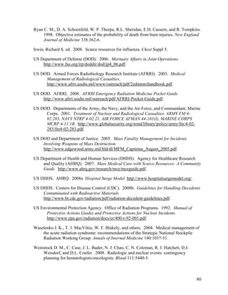 Ryan C. M., D. A. Schoenfeld, W. P. Thorpe, R.L. Sheridan, E.H. Cassem, and R. Tompkins.
     1998. Objective estimates of the probability of death from burn injuries. New England
     Journal of Medicine 338:362-6.

Irwin, Richard S. ed. 2008. Scarce resources for influenza. Chest Suppl 5.

US Department of Defense (DOD). 2006. Mortuary Affairs in Joint Operations.
    http://www.fas.org/irp/doddir/dod/jp4_06.pdf.

US DOD. Armed Forces Radiobiology Research Institute (AFRRI). 2003. Medical
     Management of Radiological Casualties.
     http://www.afrri.usuhs.mil/www/outreach/pdf/2edmmrchandbook.pdf.

US DOD. AFRRI. 2008. AFRRI Emergency Radiation Medicine Pocket Guide
    http://www.afrri.usuhs.mil/outreach/pdf/AFRRI-Pocket-Guide.pdf.

US DOD. Departments of the Army, the Navy, and the Air Force, and Commandant, Marine
     Corps. 2001. Treatment of Nuclear and Radiological Casualties. ARMY FM 4-
     02.283, NAVY NTRP 4-02.21, AIR FORCE AFMAN 44-161(I), MARINE CORPS
     MCRP 4-11.1B. http://www.globalsecurity.org/wmd/library/policy/army/fm/4-02-
     283/fm4-02-283.pdf.

US DOD and Department of Justice. 2005. Mass Fatality Management for Incidents
    Involving Weapons of Mass Destruction.
    http://www.edgewood.army.mil/hld/dl/MFM_Capstone_August_2005.pdf.

US Department of Health and Human Services (DHHS). Agency for Healthcare Research
    and Quality (AHRQ). 2007. Mass Medical Care with Scarce Resources: A Community
    Guide. http://www.ahrq.gov/research/mce/mceguide.pdf.

US DHHS. AHRQ. 2008a Hospital Surge Model http://www.hospitalsurgemodel.org/.

US DHHS. Centers for Disease Control (CDC). 2008b. Guidelines for Handling Decedents
    Contaminated with Radioactive Materials
    http://www.bt.cdc.gov/radiation/pdf/radiation-decedent-guidelines.pdf.

US Environmental Protection Agency. Office of Radiation Programs. 1992. Manual of
      Protective Actions Guides and Protective Actions for Nuclear Incidents.
      http://www.epa.gov/radiation/docs/er/400-r-92-001.pdf.

Waselenko J. K., T. J. MacVittie, W. F. Blakely, and others. 2004. Medical management of
    the acute radiation syndrome: recommendations of the Strategic National Stockpile
    Radiation Working Group. Annals of Internal Medicine 140:1037-51.

Weinstock D. M., C. Case, J. L. Bader, N. J. Chao, C. N. Coleman, R. J. Hatchett, D.J.
    Weisdorf, and D.L. Confer. 2008. Radiologic and nuclear events: contingency
    planning for hematologists/oncologists. Blood 111:5440-5.



                                                                                         80
 