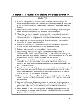 Chapter 5 – Population Monitoring and Decontamination
                                      KEY POINTS

 1. Radiation survey methods, screening criteria used for radiation screenings, and
    decontamination guidance or services offered or recommended should be adjusted to
    reflect the prioritized needs of individuals and availability of resources at any given
    location.
 2. Identification of individuals whose health is in immediate danger and require urgent
    care is the immediate priority of any population monitoring activity.
 3. The primary purpose of population monitoring, following a nuclear detonation, is
    detection and removal of external contamination. In most cases external
    decontamination can be self performed, if straightforward instructions are provided.
 4. Prevention of acute radiation health effects should be the primary concern when
    monitoring for radioactive contamination.
 5. Population monitoring and decontamination activities should remain flexible and
    scalable to reflect the available resources and competing priorities.
 6. Radioactive contamination is not immediately life threatening.
 7. Self-evacuating individuals will require decontamination instructions to be
    communicated to them in advance of the event (e.g., public education campaign) or
    through post-event public outreach mechanisms. Instructions should be provided with
    consideration of languages appropriate for the affected community.
 8. Planning must provide for consideration of concerned populations because it is
    anticipated that a significant number of individuals, who should remain safely
    sheltered, will begin to request population monitoring to confirm that they have not
    been exposed to radiation.
 9. Use of contaminated vehicles (e.g., personal or mass transit) for evacuation should not
    be discouraged in the initial days following a nuclear detonation; however, simple
    instructions for rinsing or washing vehicles once decontamination can be achieved
    without impeding evacuation should be provided.
 10. There is no universally accepted threshold of radioactivity (external or internal) above
     which a person is considered contaminated and below which a person is considered
     uncontaminated.
 11. State and local agencies should establish survivor registry and locator databases as
     early as possible. Initially, the most basic and critical information to collect from each
     person is his or her name, address, telephone number, and contact information.
 12. Planners should identify radiation protection professionals in their community and
     encourage them to volunteer and register in any one of the Citizen Corps or similar
     programs in their community.



                                                                                          81
 