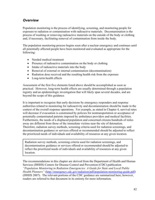 Overview

Population monitoring is the process of identifying, screening, and monitoring people for
exposure to radiation or contamination with radioactive materials. Decontamination is the
process of washing or removing radioactive materials on the outside of the body or clothing
and, if necessary, facilitating removal of contamination from inside the body.

The population monitoring process begins soon after a nuclear emergency and continues until
all potentially affected people have been monitored and evaluated as appropriate for the
following:

   •   Needed medical treatment
   •   Presence of radioactive contamination on the body or clothing
   •   Intake of radioactive materials into the body
   •   Removal of external or internal contamination (decontamination)
   •   Radiation dose received and the resulting health risk from the exposure
   •   Long-term health effects

Assessment of the first five elements listed above should be accomplished as soon as
practical. However, long-term health effects are usually determined through a population
registry and an epidemiologic investigation that will likely span several decades, and are
beyond the scope of this guidance.

It is important to recognize that early decisions by emergency responders and response
authorities related to monitoring for radioactivity and decontamination should be made in the
context of the overall response operations. For example, as stated in Chapter 4, survival rates
will decrease if evacuation is constrained by policies for nontransportation or acceptance of
potentially contaminated patients imposed by ambulance providers and medical facilities.
Furthermore, the needs of a displaced population and concerned citizens hundreds of miles
away are different from those of the immediate victims near the site of detonation.
Therefore, radiation survey methods, screening criteria used for radiation screenings, and
decontamination guidance or services offered or recommended should be adjusted to reflect
the prioritized needs of individuals and availability of resources at any given location.

 Radiation survey methods, screening criteria used for radiation screenings, and
 decontamination guidance or services offered or recommended should be adjusted to
 reflect the prioritized needs of individuals and availability of resources at any given
 location.

The recommendations in this chapter are derived from the Department of Health and Human
Services (DHHS) Centers for Disease Control and Prevention (CDC) publication
“Population Monitoring in Radiation Emergencies: A Guide for State and Local Public
Health Planners” (http://emergency.cdc.gov/radiation/pdf/population-monitoring-guide.pdf)
(DHHS 2007). The relevant portions of the CDC guidance are summarized here; however,
readers are referred to that document in its entirety for more information.


                                                                                             82
 