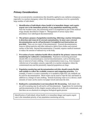 Primary Considerations

There are several priority considerations that should be applied in any radiation emergency,
especially in a nuclear emergency where life-threatening conditions exist for a potentially
large number of individuals.

   1. Identification of individuals whose health is in immediate danger and require
      urgent care is the immediate priority of any population monitoring activity.
      Near the incident scene, this monitoring need is accomplished as part of the medical
      triage already described in Chapter 4. Management of serious injury takes
      precedence over radiological decontamination.

   2. The primary purpose of population monitoring, following a nuclear detonation,
      is detection and removal of external contamination. In most cases external
      decontamination can be self performed, if straightforward instructions are
      provided. There are two types of decontamination. External decontamination
      removes fallout particles and other radioactive debris from clothes and external
      surface of the body. Internal decontamination, if needed, requires medical treatment
      to reduce the amount of radioactivity in the body.

   3. Prevention of acute radiation health effects should be the primary concern when
      monitoring for radioactive contamination. Population monitoring personnel
      should offer or recommend gross external decontamination, such as brushing away
      dust or removal of outer clothing. Cross-contamination issues (e.g., from transport
      vehicles) are of secondary concern, especially in a nuclear emergency where the
      contaminated area and the potentially impacted population are large.

   4. Population monitoring and decontamination activities should remain flexible
      and scalable to reflect the available resources and competing priorities. For
      example, if water is a scarce commodity or is needed to fight fires, dry methods can
      be used for decontamination. Moist wipes can be used to wipe the face and hands in
      addition to a change of outer clothing. Instead of pouring water as in a shower, small
      amounts of water can be used to wet paper towels and clean the skin.

   5. Radioactive contamination is not immediately life threatening. Individuals who
      are self evacuating may be advised to self decontaminate. Suggestions for monitoring
      and decontamination in this chapter assume radioactivity is the only contaminant, and
      that there are no chemical or contagious biological agents present.

 Identification of individuals whose health is in immediate danger and require urgent
 care is the immediate priority of any population monitoring activity.




                                                                                           83
 