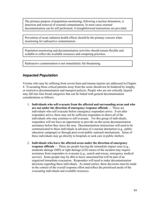 The primary purpose of population monitoring, following a nuclear detonation, is
 detection and removal of external contamination. In most cases external
 decontamination can be self performed, if straightforward instructions are provided.


 Prevention of acute radiation health effects should be the primary concern when
 monitoring for radioactive contamination.


 Population monitoring and decontamination activities should remain flexible and
 scalable to reflect the available resources and competing priorities.


 Radioactive contamination is not immediately life threatening.


Impacted Population

Victims who may be suffering from severe burn and trauma injuries are addressed in Chapter
4. Evacuating those critical patients away from the scene should not be hindered by lengthy
or restrictive decontamination and transport policies. People who are not critically injured
may fall into four broad categories that can be linked with general decontamination
considerations as follows:

   1. Individuals who self evacuate from the affected and surrounding areas and who
      are not under the direction of emergency response officials — These are
      individuals who self evacuate before emergency responders arrive. Even after
      responders arrive, there may not be sufficient responders to direct all of the
      individuals who may continue to self evacuate. For this group of individuals,
      responders will not have an opportunity to provide on-the-scene decontamination
      assistance before they leave the area. Decontamination instructions will need to be
      communicated to these individuals in advance of a nuclear detonation (e.g., public
      education campaign) or through post-event public outreach mechanisms. Some of
      these individuals may go directly to hospitals or seek care in public shelters.

   2. Individuals who leave the affected areas under the direction of emergency
      response officials — These are people leaving the immediate impact zone (e.g.,
      moderate damage (MD) or light damage (LD) zones) of the incident may require
      assistance from responders to evacuate (e.g., search and rescue, emergency medical
      service). Some people may be able to leave unassisted but will be part of an
      organized immediate evacuation. Responders will need to make decontamination
      decisions regarding these individuals. As stated earlier, these decisions must be made
      in the context of the overall response effort and reflect the prioritized needs of the
      evacuating individuals and available resources.




                                                                                         84
 