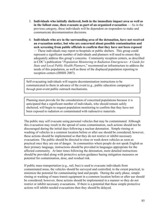 3. Individuals who initially sheltered, both in the immediate impact area as well as
      in the fallout zone, then evacuate as part of an organized evacuation — As in the
      previous category, these individuals will be dependent on responders to make and
      communicate decontamination decisions.

   4. Individuals who are in the surrounding area of the detonation, have not received
      an evacuation notice, but who are concerned about possible contamination and
      seek screening from public officials to confirm that they have not been exposed
      — These individuals may report to hospitals or public shelters. This group could
      represent a significant number of individuals and planners will need to ensure they
      adequately address this group’s concerns. Community reception centers, as described
      in CDC’s publication “Population Monitoring in Radiation Emergencies: A Guide for
      State and Local Public Health Planners,” recommend an infrastructure to address the
      needs of this population, as well as those of the displaced population reporting to
      reception centers (DHHS 2007).

 Self-evacuating individuals will require decontamination instructions to be
 communicated to them in advance of the event (e.g., public education campaign) or
 through post-event public outreach mechanisms.


 Planning must provide for the consideration of concerned populations because it is
 anticipated that a significant number of individuals, who should remain safely
 sheltered, will begin to request population monitoring to confirm that they have not
 been exposed to radiation or contaminated with radioactive materials.


The public may self evacuate using personal vehicles that may be contaminated. Although
this evacuation may result in the spread of some contamination, such actions should not be
discouraged during the initial days following a nuclear detonation. Simple rinsing or
washing of vehicles in a common location before or after use should be considered; however,
these actions should be implemented so that they do not restrict or inhibit necessary
evacuations. The public should be directed to rinse or wash down vehicles as soon as
practical once they are out of danger. In communities where people do not speak English as
their primary language, instructions should be provided in languages appropriate for the
affected community. At later times following the detonation, more detailed instructions
should be provided along with protective action guidance basing mitigation measures on
potential for contamination, dose, and residual risk.

If public mass transportation (e.g., rail, bus) is used to evacuate individuals from
contaminated areas, the vehicles should be surveyed and controlled, to the extent practical, to
minimize the potential for contaminating land and people. During the early phase, simple
rinsing or washing of mass transit equipment in a common location before or after use should
be considered; however, these actions should be implemented in a manner so they do not
restrict or inhibit necessary evacuations. If there is a potential that these simple protective
actions will inhibit needed evacuations then they should be delayed.



                                                                                            85
 