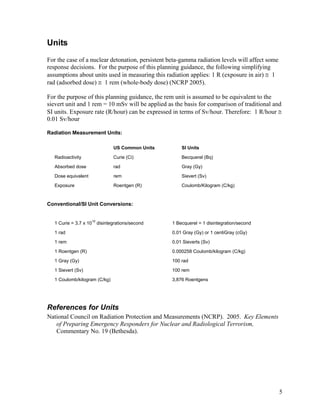 Units
For the case of a nuclear detonation, persistent beta-gamma radiation levels will affect some
response decisions. For the purpose of this planning guidance, the following simplifying
assumptions about units used in measuring this radiation applies: 1 R (exposure in air) ≅ 1
rad (adsorbed dose) ≅ 1 rem (whole-body dose) (NCRP 2005).

For the purpose of this planning guidance, the rem unit is assumed to be equivalent to the
sievert unit and 1 rem = 10 mSv will be applied as the basis for comparison of traditional and
SI units. Exposure rate (R/hour) can be expressed in terms of Sv/hour. Therefore: 1 R/hour ≅
0.01 Sv/hour

Radiation Measurement Units:

                               US Common Units        SI Units

   Radioactivity               Curie (Ci)             Becquerel (Bq)

   Absorbed dose               rad                    Gray (Gy)

   Dose equivalent             rem                    Sievert (Sv)

   Exposure                    Roentgen (R)           Coulomb/Kilogram (C/kg)


Conventional/SI Unit Conversions:


   1 Curie = 3.7 x 1010 disintegrations/second    1 Becquerel = 1 disintegration/second

   1 rad                                          0.01 Gray (Gy) or 1 centiGray (cGy)

   1 rem                                          0.01 Sieverts (Sv)

   1 Roentgen (R)                                 0.000258 Coulomb/kilogram (C/kg)

   1 Gray (Gy)                                    100 rad
   1 Sievert (Sv)                                 100 rem

   1 Coulomb/kilogram (C/kg)                      3,876 Roentgens




References for Units
National Council on Radiation Protection and Measurements (NCRP). 2005. Key Elements
   of Preparing Emergency Responders for Nuclear and Radiological Terrorism,
   Commentary No. 19 (Bethesda).




                                                                                                5
 
