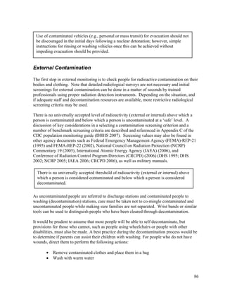 Use of contaminated vehicles (e.g., personal or mass transit) for evacuation should not
 be discouraged in the initial days following a nuclear detonation; however, simple
 instructions for rinsing or washing vehicles once this can be achieved without
 impeding evacuation should be provided.


External Contamination

The first step in external monitoring is to check people for radioactive contamination on their
bodies and clothing. Note that detailed radiological surveys are not necessary and initial
screenings for external contamination can be done in a matter of seconds by trained
professionals using proper radiation detection instruments. Depending on the situation, and
if adequate staff and decontamination resources are available, more restrictive radiological
screening criteria may be used.

There is no universally accepted level of radioactivity (external or internal) above which a
person is contaminated and below which a person is uncontaminated at a ‘safe’ level. A
discussion of key considerations in a selecting a contamination screening criterion and a
number of benchmark screening criteria are described and referenced in Appendix C of the
CDC population monitoring guide (DHHS 2007). Screening values may also be found in
other agency documents such as Federal Emergency Management Agency (FEMA)-REP-21
(1995) and FEMA-REP-22 (2002), National Council on Radiation Protection (NCRP)
Commentary 19 (2005), International Atomic Energy Agency (IAEA) (2006), and
Conference of Radiation Control Program Directors (CRCPD) (2006) (DHS 1995; DHS
2002; NCRP 2005; IAEA 2006; CRCPD 2006), as well as military manuals.

  There is no universally accepted threshold of radioactivity (external or internal) above
  which a person is considered contaminated and below which a person is considered
  decontaminated.

As uncontaminated people are referred to discharge stations and contaminated people to
washing (decontamination) stations, care must be taken not to co-mingle contaminated and
uncontaminated people while making sure families are not separated. Wrist bands or similar
tools can be used to distinguish people who have been cleared through decontamination.

It would be prudent to assume that most people will be able to self decontaminate, but
provisions for those who cannot, such as people using wheelchairs or people with other
disabilities, must also be made. A best practice during the decontamination process would be
to determine if parents can assist their children with washing. For people who do not have
wounds, direct them to perform the following actions:

       •   Remove contaminated clothes and place them in a bag
       •   Wash with warm water



                                                                                             86
 