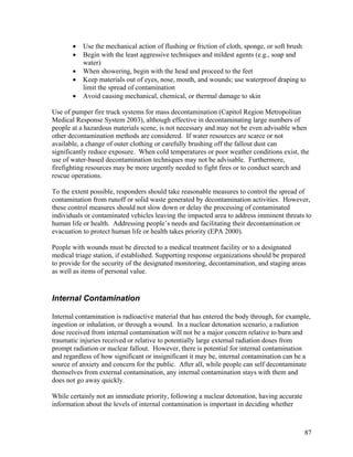 •   Use the mechanical action of flushing or friction of cloth, sponge, or soft brush
       •   Begin with the least aggressive techniques and mildest agents (e.g., soap and
           water)
       •   When showering, begin with the head and proceed to the feet
       •   Keep materials out of eyes, nose, mouth, and wounds; use waterproof draping to
           limit the spread of contamination
       •   Avoid causing mechanical, chemical, or thermal damage to skin

Use of pumper fire truck systems for mass decontamination (Capitol Region Metropolitan
Medical Response System 2003), although effective in decontaminating large numbers of
people at a hazardous materials scene, is not necessary and may not be even advisable when
other decontamination methods are considered. If water resources are scarce or not
available, a change of outer clothing or carefully brushing off the fallout dust can
significantly reduce exposure. When cold temperatures or poor weather conditions exist, the
use of water-based decontamination techniques may not be advisable. Furthermore,
firefighting resources may be more urgently needed to fight fires or to conduct search and
rescue operations.

To the extent possible, responders should take reasonable measures to control the spread of
contamination from runoff or solid waste generated by decontamination activities. However,
these control measures should not slow down or delay the processing of contaminated
individuals or contaminated vehicles leaving the impacted area to address imminent threats to
human life or health. Addressing people’s needs and facilitating their decontamination or
evacuation to protect human life or health takes priority (EPA 2000).

People with wounds must be directed to a medical treatment facility or to a designated
medical triage station, if established. Supporting response organizations should be prepared
to provide for the security of the designated monitoring, decontamination, and staging areas
as well as items of personal value.


Internal Contamination

Internal contamination is radioactive material that has entered the body through, for example,
ingestion or inhalation, or through a wound. In a nuclear detonation scenario, a radiation
dose received from internal contamination will not be a major concern relative to burn and
traumatic injuries received or relative to potentially large external radiation doses from
prompt radiation or nuclear fallout. However, there is potential for internal contamination
and regardless of how significant or insignificant it may be, internal contamination can be a
source of anxiety and concern for the public. After all, while people can self decontaminate
themselves from external contamination, any internal contamination stays with them and
does not go away quickly.

While certainly not an immediate priority, following a nuclear detonation, having accurate
information about the levels of internal contamination is important in deciding whether



                                                                                             87
 