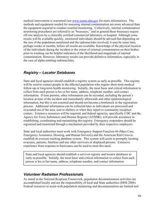 medical intervention is warranted (see www.remm.nlm.gov for more information). The
methods and equipment needed for assessing internal contamination are more advanced than
the equipment required to conduct external monitoring. Collectively, internal contamination
monitoring procedures are referred to as “bioassays,” and in general these bioassays require
off-site analysis by a clinically certified commercial laboratory or hospital. Although some
results will be available quickly, monitored individuals should be advised that depending on
the size of the population monitored and the radionuclides involved, it may be some time,
perhaps weeks or months, before all results are available. Knowledge of the physical location
of the individuals during the incident or the extent of external contamination on their bodies
prior to washing can be helpful indicators of the likelihood and magnitude of internal
contamination. However, laboratory results can provide definitive information, especially in
the case of alpha-emitting radionuclides.


Registry – Locator Databases

State and local agencies should establish a registry system as early as possible. This registry
will be used to contact people in the affected population who require short-term medical
follow-up or long-term health monitoring. Initially, the most basic and critical information to
collect from each person is his or her name, address, telephone number, and contact
information. If time permits, other information can be recorded, including the person’s
location at time of the incident and immediately afterwards and other epidemiological
information, but this is not essential and should not become a bottleneck in the registration
process. Additional information can be collected later as individuals are processed and
evacuated out of the area, sent to shelters or when they report to community reception
centers. Extensive resources will be required, and federal agencies, specifically CDC and the
Agency for Toxic Substances and Disease Registry (ATSDR), will provide assistance in
establishing, coordinating and maintaining this registry. Emergency responders should be
registered and monitored through a mechanism provided by their respective employers.

State and local authorities must work with Emergency Support Function #6 (Mass Care,
Emergency Assistance, Housing, and Human Services) and the American Red Cross to
establish an evacuee tracking database system. This system will assist in promptly locating
evacuees, patients, fatalities and any other survivors or displaced persons. Extensive
experience from response to hurricanes can be used to meet this need.

 State and local agencies should establish a survivor registry and locator databases as
 early as possible. Initially, the most basic and critical information to collect from each
 person is his or her name, address, telephone number, and contact information.



Volunteer Radiation Professionals
As stated in the National Response Framework, population decontamination activities are
accomplished locally and are the responsibility of local and State authorities (DHS 2008).
Federal resources to assist with population monitoring and decontamination are limited and


                                                                                              88
 