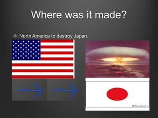 Where was it made?North America to destroy Japan.