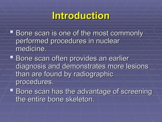 Introduction
Introduction
 Bone scan is one of the most commonly
Bone scan is one of the most commonly
performed procedures in nuclear
performed procedures in nuclear
medicine.
medicine.
 Bone scan often provides an earlier
Bone scan often provides an earlier
diagnosis and demonstrates more lesions
diagnosis and demonstrates more lesions
than are found by radiographic
than are found by radiographic
procedures.
procedures.
 Bone scan has the advantage of screening
Bone scan has the advantage of screening
the entire bone skeleton.
the entire bone skeleton.
 
