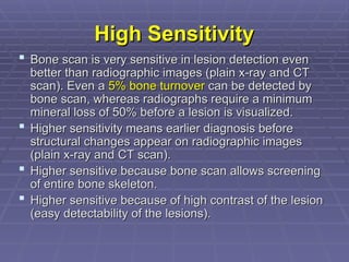 High Sensitivity
High Sensitivity
 Bone scan is very sensitive in lesion detection even
Bone scan is very sensitive in lesion detection even
better than radiographic images (plain x-ray and CT
better than radiographic images (plain x-ray and CT
scan). Even a
scan). Even a 5% bone turnover
5% bone turnover can be detected by
can be detected by
bone scan, whereas radiographs require a minimum
bone scan, whereas radiographs require a minimum
mineral loss of 50% before a lesion is visualized.
mineral loss of 50% before a lesion is visualized.
 Higher sensitivity means earlier diagnosis before
Higher sensitivity means earlier diagnosis before
structural changes appear on radiographic images
structural changes appear on radiographic images
(plain x-ray and CT scan).
(plain x-ray and CT scan).
 Higher sensitive because bone scan allows screening
Higher sensitive because bone scan allows screening
of entire bone skeleton.
of entire bone skeleton.
 Higher sensitive because of high contrast of the lesion
Higher sensitive because of high contrast of the lesion
(easy detectability of the lesions).
(easy detectability of the lesions).
 