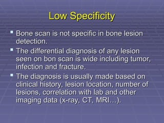 Low Specificity
Low Specificity
 Bone scan is not specific in bone lesion
Bone scan is not specific in bone lesion
detection.
detection.
 The differential diagnosis of any lesion
The differential diagnosis of any lesion
seen on bon scan is wide including tumor,
seen on bon scan is wide including tumor,
infection and fracture.
infection and fracture.
 The diagnosis is usually made based on
The diagnosis is usually made based on
clinical history, lesion location, number of
clinical history, lesion location, number of
lesions, correlation with lab and other
lesions, correlation with lab and other
imaging data (x-ray, CT, MRI…).
imaging data (x-ray, CT, MRI…).
 