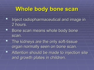 Whole body bone scan
Whole body bone scan
 Inject radiopharmaceutical and image in
Inject radiopharmaceutical and image in
2 hours.
2 hours.
 Bone scan means whole body bone
Bone scan means whole body bone
scan.
scan.
 The kidneys are the only soft-tissue
The kidneys are the only soft-tissue
organ normally seen on bone scan.
organ normally seen on bone scan.
 Attention should be made to injection site
Attention should be made to injection site
and growth plates in children.
and growth plates in children.
 