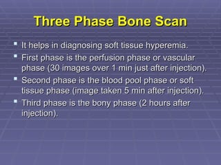 Three Phase Bone Scan
Three Phase Bone Scan
 It helps in diagnosing soft tissue hyperemia.
It helps in diagnosing soft tissue hyperemia.
 First phase is the perfusion phase or vascular
First phase is the perfusion phase or vascular
phase (30 images over 1 min just after injection).
phase (30 images over 1 min just after injection).
 Second phase is the blood pool phase or soft
Second phase is the blood pool phase or soft
tissue phase (image taken 5 min after injection).
tissue phase (image taken 5 min after injection).
 Third phase is the bony phase (2 hours after
Third phase is the bony phase (2 hours after
injection).
injection).
 