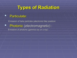 Types of Radiation
Types of Radiation
 Particulate:
Particulate:
Emission of beta particles (electrons) like positron
Emission of beta particles (electrons) like positron
 Photonic
Photonic (electromagnetic) :
(electromagnetic) :
Emission of photons (gamma ray or x-ray)
Emission of photons (gamma ray or x-ray)
 