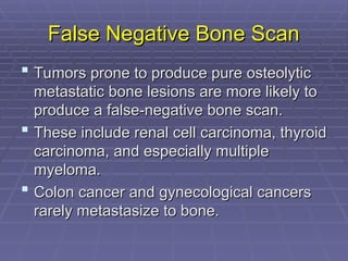 False Negative Bone Scan
False Negative Bone Scan
 Tumors prone to produce pure osteolytic
Tumors prone to produce pure osteolytic
metastatic bone lesions are more likely to
metastatic bone lesions are more likely to
produce a false-negative bone scan.
produce a false-negative bone scan.
 These include renal cell carcinoma, thyroid
These include renal cell carcinoma, thyroid
carcinoma, and especially multiple
carcinoma, and especially multiple
myeloma.
myeloma.
 Colon cancer and gynecological cancers
Colon cancer and gynecological cancers
rarely metastasize to bone.
rarely metastasize to bone.
 