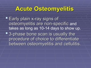 Acute Osteomyelitis
Acute Osteomyelitis
 Early plain x-ray signs of
Early plain x-ray signs of
osteomyelitis are non-specific
osteomyelitis are non-specific and
takes as long as 10-14 days to show up.
 3-phase bone scan is usually the
3-phase bone scan is usually the
procedure of choice to differentiate
procedure of choice to differentiate
between osteomyelitis and cellulitis.
between osteomyelitis and cellulitis.
 