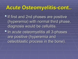 Acute Osteomyelitis-cont..
Acute Osteomyelitis-cont..
 If first and 2nd phases are positive
If first and 2nd phases are positive
(hyperemia) with normal third phase,
(hyperemia) with normal third phase,
diagnosis would be cellulitis.
diagnosis would be cellulitis.
 In acute osteomyelitis all 3-phases
In acute osteomyelitis all 3-phases
are positive (hyperemia and
are positive (hyperemia and
osteoblastic process in the bone).
osteoblastic process in the bone).
 