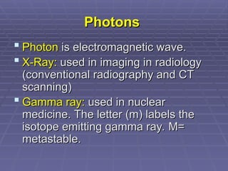 Photons
Photons
 Photon
Photon is electromagnetic wave.
is electromagnetic wave.
 X-Ray:
X-Ray: used in imaging in radiology
used in imaging in radiology
(conventional radiography and CT
(conventional radiography and CT
scanning)
scanning)
 Gamma ray:
Gamma ray: used in nuclear
used in nuclear
medicine. The letter (m) labels the
medicine. The letter (m) labels the
isotope emitting gamma ray. M=
isotope emitting gamma ray. M=
metastable.
metastable.
 