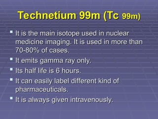 Technetium 99m (Tc
Technetium 99m (Tc 99m)
99m)
 It is the main isotope used in nuclear
It is the main isotope used in nuclear
medicine imaging. It is used in more than
medicine imaging. It is used in more than
70-80% of cases.
70-80% of cases.
 It emits gamma ray only.
It emits gamma ray only.
 Its half life is 6 hours.
Its half life is 6 hours.
 It can easily label different kind of
It can easily label different kind of
pharmaceuticals.
pharmaceuticals.
 It is always given intravenously.
It is always given intravenously.
 