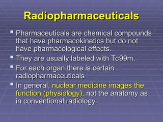 Radiopharmaceuticals
Radiopharmaceuticals
 Pharmaceuticals are chemical compounds
Pharmaceuticals are chemical compounds
that have pharmacokinetics but do not
that have pharmacokinetics but do not
have pharmacological effects.
have pharmacological effects.
 They are usually labeled with Tc99m.
They are usually labeled with Tc99m.
 For each organ there is certain
For each organ there is certain
radiopharmaceuticals
radiopharmaceuticals
 In general,
In general, nuclear medicine images the
nuclear medicine images the
function (physiology),
function (physiology), not the anatomy as
not the anatomy as
in conventional radiology.
in conventional radiology.
 