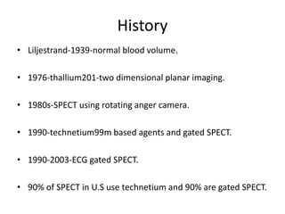 History
• Liljestrand-1939-normal blood volume.
• 1976-thallium201-two dimensional planar imaging.
• 1980s-SPECT using rotating anger camera.
• 1990-technetium99m based agents and gated SPECT.
• 1990-2003-ECG gated SPECT.
• 90% of SPECT in U.S use technetium and 90% are gated SPECT.
 