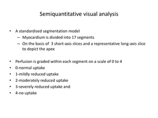 Semiquantitative visual analysis
• A standardised segmentation model
– Myocardium is divided into 17 segments
– On the basis of 3 short-axis slices and a representative long-axis slice
to depict the apex
• Perfusion is graded within each segment on a scale of 0 to 4
• 0-normal uptake
• 1-mildly reduced uptake
• 2-moderately reduced uptake
• 3-severely reduced uptake and
• 4-no uptake
 