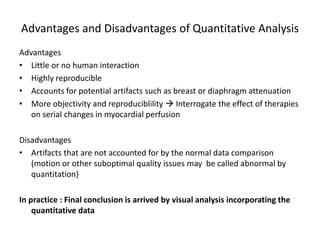 Advantages and Disadvantages of Quantitative Analysis
Advantages
• Little or no human interaction
• Highly reproducible
• Accounts for potential artifacts such as breast or diaphragm attenuation
• More objectivity and reproduciblility  Interrogate the effect of therapies
on serial changes in myocardial perfusion
Disadvantages
• Artifacts that are not accounted for by the normal data comparison
(motion or other suboptimal quality issues may be called abnormal by
quantitation)
In practice : Final conclusion is arrived by visual analysis incorporating the
quantitative data
 