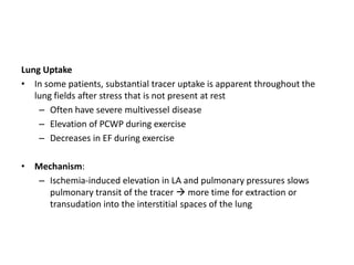 Lung Uptake
• In some patients, substantial tracer uptake is apparent throughout the
lung fields after stress that is not present at rest
– Often have severe multivessel disease
– Elevation of PCWP during exercise
– Decreases in EF during exercise
• Mechanism:
– Ischemia-induced elevation in LA and pulmonary pressures slows
pulmonary transit of the tracer  more time for extraction or
transudation into the interstitial spaces of the lung
 