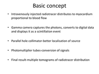 Basic concept
• Intravenously injected radiotracer distributes to myocardium
proportional to blood flow
• Gamma camera captures the photons, converts to digital data
and displays it as a scintillation event
• Parallel hole collimator-better localisation of source
• Photomultiplier tubes-conversion of signals
• Final result-multiple tomograms of radiotracer distribution
 