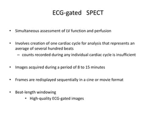 ECG-gated SPECT
• Simultaneous assessment of LV function and perfusion
• Involves creation of one cardiac cycle for analysis that represents an
average of several hundred beats
– counts recorded during any individual cardiac cycle is insufficient
• Images acquired during a period of 8 to 15 minutes
• Frames are redisplayed sequentially in a cine or movie format
• Beat-length windowing
• High-quality ECG-gated images
 