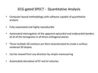ECG-gated SPECT - Quantitative Analysis
• Computer-based methodology with software capable of quantitative
analysis
• Fully automated and highly reproducible
• Automated interrogation of the apparent epicardial and endocardial borders
of all of the tomograms in all three orthogonal planes
• These multiple 2D contours are then reconstructed to create a surface-
rendered 3D display
• Can be viewed from any direction by simple maneuvering
• Automated calculation of EF and LV volumes
 