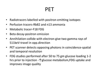 PET
• Radiotracers labelled with positron emitting isotopes
• Perfusion tracers-Rb82 and n13 ammonia
• Metabolic tracer-F18 FDG
• Beta decay-positron emission
• Annihilation-collide with electron-give two gamma rays of
511keV-travel in opp.direction
• PET scanner detects opposing photons in coincidence-spatial
and temporal resolution
• FDG studies performed after 50 to 75 gm glucose loading 1-2
hrs prior to injection -↑glucose metabolism,FDG uptake and
improves image quality
 