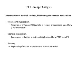 PET - Image Analysis
Differentiation of normal, stunned, hibernating and necrotic myocardium
• Hibernating myocardium
– Presence of enhanced FDG uptake in regions of decreased blood flow
("PET mismatch")
• Necrotic myocardium
– Concordant reduction in both metabolism and flow ("PET match")
• Stunning
– Regional dysfunction in presence of normal perfusion
 