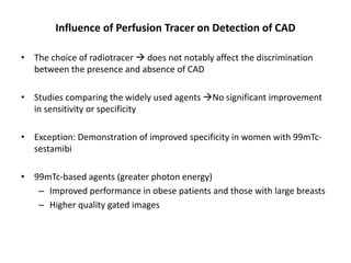 Influence of Perfusion Tracer on Detection of CAD
• The choice of radiotracer  does not notably affect the discrimination
between the presence and absence of CAD
• Studies comparing the widely used agents No significant improvement
in sensitivity or specificity
• Exception: Demonstration of improved specificity in women with 99mTc-
sestamibi
• 99mTc-based agents (greater photon energy)
– Improved performance in obese patients and those with large breasts
– Higher quality gated images
 