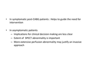 • In symptomatic post-CABG patients : Helps to guide the need for
intervention
• In asymptomatic patients
– Implications for clinical decision making are less clear
– Extent of SPECT abnormality is important
– More extensive perfusion abnormality may justify an invasive
approach
 