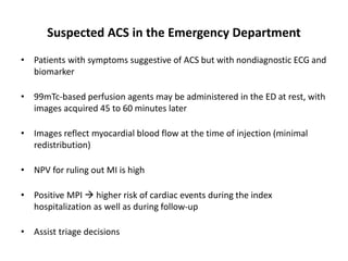Suspected ACS in the Emergency Department
• Patients with symptoms suggestive of ACS but with nondiagnostic ECG and
biomarker
• 99mTc-based perfusion agents may be administered in the ED at rest, with
images acquired 45 to 60 minutes later
• Images reflect myocardial blood flow at the time of injection (minimal
redistribution)
• NPV for ruling out MI is high
• Positive MPI  higher risk of cardiac events during the index
hospitalization as well as during follow-up
• Assist triage decisions
 