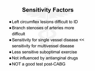 Sensitivity Factors
●Left circumflex lesions difficult to ID
●Branch stenoses of arteries more
difficult
●Sensitivity for single vessel disease <<
sensitivity for multivessel disease
●Less sensitive suboptimal exercise
●Not influenced by antianginal drugs
●NOT a good test post-CABG
 