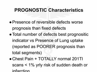 PROGNOSTIC Characteristics
●Presence of reversible defects worse
prognosis than fixed defects
●Total number of defects best prognositic
indicator vs Presence of Lung uptake
(reported as POORER prognosis than
total segments)
●Chest Pain + TOTALLY normal 201Tl
scans < 1% yrly risk of sudden death or
 