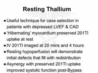 Resting Thallium
●Useful technique for case selection in
patients with depressed LVEF & CAD
●‘Hibernating’ myocardium preserved 201Tl
uptake at rest
●IV 201Tl imaged at 20 mins and 4 hours
●Resting hypoperfusion will demonstrate
initial defects that fill with redistribution
●Asynergy with preserved 201Tl uptake
improved systolic function post-Bypass
 