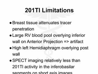 201Tl Limitations
●Breast tissue attenuates tracer
penetration
●Large RV blood pool overlying inferior
wall on Anterior Projection => artifact
●High left Hemidiaphragm overlying post
wall
●SPECT imaging relatively less than
201Tl activity in the inferobasilar
 