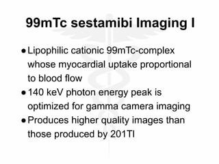 99mTc sestamibi Imaging I
●Lipophilic cationic 99mTc-complex
whose myocardial uptake proportional
to blood flow
●140 keV photon energy peak is
optimized for gamma camera imaging
●Produces higher quality images than
those produced by 201Tl
 