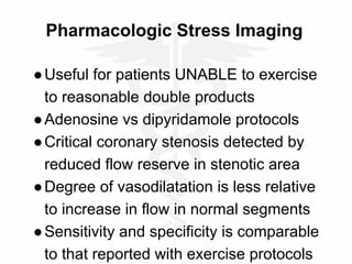 Pharmacologic Stress Imaging
●Useful for patients UNABLE to exercise
to reasonable double products
●Adenosine vs dipyridamole protocols
●Critical coronary stenosis detected by
reduced flow reserve in stenotic area
●Degree of vasodilatation is less relative
to increase in flow in normal segments
●Sensitivity and specificity is comparable
to that reported with exercise protocols
 