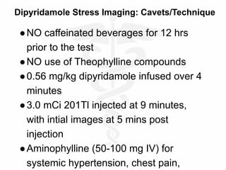 Dipyridamole Stress Imaging: Cavets/Technique
●NO caffeinated beverages for 12 hrs
prior to the test
●NO use of Theophylline compounds
●0.56 mg/kg dipyridamole infused over 4
minutes
●3.0 mCi 201Tl injected at 9 minutes,
with intial images at 5 mins post
injection
●Aminophylline (50-100 mg IV) for
systemic hypertension, chest pain,
 