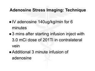 Adenosine Stress Imaging: Technique
●IV adenosine 140ug/kg/min for 6
minutes
●3 mins after starting infusion inject with
3.0 mCi dose of 201Tl in contralateral
vein
●Additional 3 minute infusion of
adenosine
 