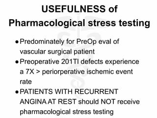 USEFULNESS of
Pharmacological stress testing
●Predominately for PreOp eval of
vascular surgical patient
●Preoperative 201Tl defects experience
a 7X > periorperative ischemic event
rate
●PATIENTS WITH RECURRENT
ANGINA AT REST should NOT receive
pharmacological stress testing
 