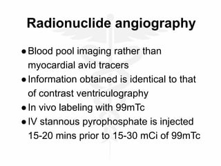 Radionuclide angiography
●Blood pool imaging rather than
myocardial avid tracers
●Information obtained is identical to that
of contrast ventriculography
●In vivo labeling with 99mTc
●IV stannous pyrophosphate is injected
15-20 mins prior to 15-30 mCi of 99mTc
 
