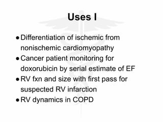 Uses I
●Differentiation of ischemic from
nonischemic cardiomyopathy
●Cancer patient monitoring for
doxorubicin by serial estimate of EF
●RV fxn and size with first pass for
suspected RV infarction
●RV dynamics in COPD
 