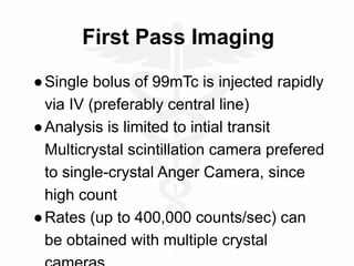 First Pass Imaging
●Single bolus of 99mTc is injected rapidly
via IV (preferably central line)
●Analysis is limited to intial transit
Multicrystal scintillation camera prefered
to single-crystal Anger Camera, since
high count
●Rates (up to 400,000 counts/sec) can
be obtained with multiple crystal
 